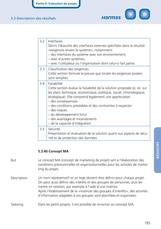 Partie II: Exécution de projet



5.3 Description des résultats




                  3.2    Interfaces
                         Décrit l‘ébauche des interfaces externes spéciﬁées dans le résultat
                         «exigences envers le système», notamment:
                         – des interfaces du système avec son environnement,
                         – avec d‘autres systèmes,
                         – avec l‘utilisateur ou l‘organisation dont celui-ci fait partie.
                  3.3    Classiﬁcation des exigences
                         Cette section formule la preuve que toutes les exigences posées
                         sont remplies.
                  3.4    Faisabilité
                         Cette section évalue la faisabilité de la solution proposée (p. ex. sur
                         les plans technique, économique, politique, social, chronologique,
                         écologique). Elle comprend également une appréciation
                         – des conséquences
                         – des conditions préalables et des contraintes à respecter
                         – des risques
                         – du développement futur
                         – des avantages et inconvénients
                         – de la capacité d‘intégration
                  3.5    Sécurité
                         Présentation et évaluation de la solution quant aux aspects de sécu-
                         rité et de protection des données




                                                                                                    RÉSULTAT
                 5.3.40 Concept MA

But              Le concept MA (concept de marketing de projet) sert à l’élaboration des
                 conditions prévisionnelles et organisationnelles pour les activités de marke-
                 ting du projet.

Description      Un nom représentatif et un logo doivent être déﬁnis pour chaque projet.
                 On peut aussi déﬁnir des intérêts et des groupes de personnes, puis les
                 mettre en relation, par exemple à l’aide d’une matrice.
                 Après l’établissement de la «matrices des groupes d’intérêts», des activités
                 d’information adaptées à ces groupes sont planiﬁées et organisées.

Tailoring        Dans les petits projets, il est possible de renoncer au concept MA.




                                                                                              185
 
