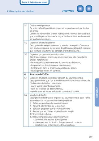 Partie II: Exécution de projet



5.3 Description des résultats




                  5.1    Critères «obligatoires»
                         Ce point déﬁnit les critères à respecter impérativement par toutes
                         les offres.
                         Conseil: le nombre des critères «obligatoires» devrait être aussi bas
                         que possible pour minimiser le risque de devoir éliminer de nouvel-
                         les solutions novatrices.
                  5.2    Exigences envers le système
                         Description des exigences envers la solution à acquérir. Cette sec-
                         tion peut aussi décrire ou prescrire des idées concrètes déjà existantes
                         (par exemple sous forme de concept, d’architecture, etc.).
                  5.3    Exigences propres au soumissionnaire
                         Décrit les exigences propres au soumissionnaire et à l’assistance
                         offerte, notamment:
                         – les caractéristiques/références du fournisseur/fabricant,
                         – les prestations d’assistance/de maintenance,
                         – l’intégration dans la propre organisation de projet,
                         – les exigences envers les contrats.
                  6      Structure de l’offre
                  6.1    Exigences envers le concept de solution du soumissionnaire
                         Description de ce que l’on attend du soumissionnaire au niveau de
                         l’élaboration de l’offre, notamment:
                         – quels sont les points importants,




                                                                                                    RÉSULTAT
                         – quel est le degré de détail attendu,
                         – quelles sont les autres indications concrètes à donner.
                  6.2    Structure de l’offre
                         Description de la structure imposée au soumissionnaire pour l’offre
                         à soumettre La structure suivante est proposée:
                         1. Brève présentation du soumissionnaire
                         2. Résumé à l’intention de la direction
                         3. Solution proposée par le soumissionnaire
                         3.1 Preuve que les critères impératifs sont remplis
                         3.2 Concept de solution
                         3.3 Indications relatives au soumissionnaire
                             – commentaires relatifs aux exigences
                             – références avec indication des personnes à contacter
                             – possibilités de présentation, démonstrations




                                                                                              197
 