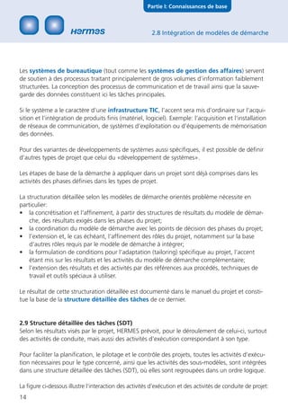 Partie I: Connaissances de base



                                                         2.8 Intégration de modèles de démarche




Les systèmes de bureautique (tout comme les systèmes de gestion des affaires) servent
de soutien à des processus traitant principalement de gros volumes d’information faiblement
structurées. La conception des processus de communication et de travail ainsi que la sauve-
garde des données constituent ici les tâches principales.

Si le système a le caractère d‘une infrastructure TIC, l’accent sera mis d’ordinaire sur l‘acqui-
sition et l‘intégration de produits ﬁnis (matériel, logiciel). Exemple: l‘acquisition et l‘installation
de réseaux de communication, de systèmes d‘exploitation ou d‘équipements de mémorisation
des données.

Pour des variantes de développements de systèmes aussi spéciﬁques, il est possible de déﬁnir
d‘autres types de projet que celui du «développement de systèmes».

Les étapes de base de la démarche à appliquer dans un projet sont déjà comprises dans les
activités des phases déﬁnies dans les types de projet.

La structuration détaillée selon les modèles de démarche orientés problème nécessite en
particulier:
• la concrétisation et l‘afﬁnement, à partir des structures de résultats du modèle de démar-
    che, des résultats exigés dans les phases du projet;
• la coordination du modèle de démarche avec les points de décision des phases du projet;
• l’extension et, le cas échéant, l‘afﬁnement des rôles du projet, notamment sur la base
    d‘autres rôles requis par le modèle de démarche à intégrer;
• la formulation de conditions pour l‘adaptation (tailoring) spéciﬁque au projet, l‘accent
    étant mis sur les résultats et les activités du modèle de démarche complémentaire;
• l’extension des résultats et des activités par des références aux procédés, techniques de
    travail et outils spéciaux à utiliser.

Le résultat de cette structuration détaillée est documenté dans le manuel du projet et consti-
tue la base de la structure détaillée des tâches de ce dernier.


2.9 Structure détaillée des tâches (SDT)
Selon les résultats visés par le projet, HERMES prévoit, pour le déroulement de celui-ci, surtout
des activités de conduite, mais aussi des activités d‘exécution correspondant à son type.

Pour faciliter la planiﬁcation, le pilotage et le contrôle des projets, toutes les activités d‘exécu-
tion nécessaires pour le type concerné, ainsi que les activités des sous-modèles, sont intégrées
dans une structure détaillée des tâches (SDT), où elles sont regroupées dans un ordre logique.

La ﬁgure ci-dessous illustre l‘interaction des activités d‘exécution et des activités de conduite de projet:
14
 