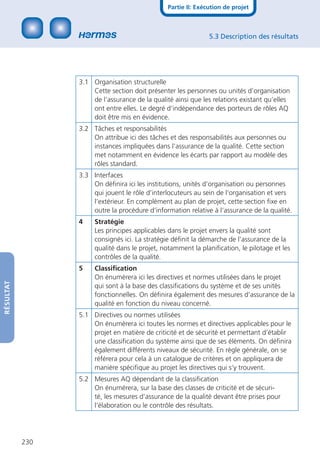 Partie II: Exécution de projet



                                                               5.3 Description des résultats




                 3.1 Organisation structurelle
                     Cette section doit présenter les personnes ou unités d’organisation
                     de l‘assurance de la qualité ainsi que les relations existant qu’elles
                     ont entre elles. Le degré d‘indépendance des porteurs de rôles AQ
                     doit être mis en évidence.
                 3.2 Tâches et responsabilités
                     On attribue ici des tâches et des responsabilités aux personnes ou
                     instances impliquées dans l‘assurance de la qualité. Cette section
                     met notamment en évidence les écarts par rapport au modèle des
                     rôles standard.
                 3.3 Interfaces
                     On déﬁnira ici les institutions, unités d’organisation ou personnes
                     qui jouent le rôle d’interlocuteurs au sein de l‘organisation et vers
                     l‘extérieur. En complément au plan de projet, cette section ﬁxe en
                     outre la procédure d‘information relative à l‘assurance de la qualité.
                 4    Stratégie
                      Les principes applicables dans le projet envers la qualité sont
                      consignés ici. La stratégie déﬁnit la démarche de l’assurance de la
                      qualité dans le projet, notamment la planiﬁcation, le pilotage et les
                      contrôles de la qualité.
                 5    Classiﬁcation
                      On énumèrera ici les directives et normes utilisées dans le projet
RÉSULTAT




                      qui sont à la base des classiﬁcations du système et de ses unités
                      fonctionnelles. On déﬁnira également des mesures d’assurance de la
                      qualité en fonction du niveau concerné.
                 5.1 Directives ou normes utilisées
                     On énumèrera ici toutes les normes et directives applicables pour le
                     projet en matière de criticité et de sécurité et permettant d’établir
                     une classiﬁcation du système ainsi que de ses éléments. On déﬁnira
                     également différents niveaux de sécurité. En règle générale, on se
                     référera pour cela à un catalogue de critères et on appliquera de
                     manière spéciﬁque au projet les directives qui s’y trouvent.
                 5.2 Mesures AQ dépendant de la classiﬁcation
                     On énumérera, sur la base des classes de criticité et de sécuri-
                     té, les mesures d’assurance de la qualité devant être prises pour
                     l’élaboration ou le contrôle des résultats.




           230
 
