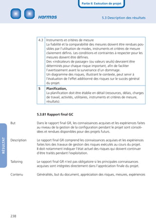 Partie II: Exécution de projet



                                                                        5.3 Description des résultats




                          4.3 Instruments et critères de mesure
                              La ﬁabilité et la comparabilité des mesures doivent être rendues pos-
                              sibles par l’utilisation de modes, instruments et critères de mesure
                              clairement déﬁnis. Les conditions et contraintes à respecter pour les
                              mesures doivent être déﬁnies.
                              Des «indicateurs de passage» (ou valeurs seuils) devraient être
                              déterminés pour chaque risque important, aﬁn de faciliter
                              l’avertissement avant la survenance d’un dommage.
                              Un diagramme des risques, illustrant le contexte, peut servir à
                              l’évaluation de l’effet additionné des risques sur le succès général
                              du projet.
                          5    Planiﬁcation,
                               La planiﬁcation doit être établie en détail (ressources, délais, charges
                               de travail, activités, utilitaires, instruments et critères de mesure,
                               résultats).


                         5.3.81 Rapport ﬁnal GC

           But           Dans le rapport ﬁnal GR, les connaissances acquises et les expériences faites
                         au niveau de la gestion de la conﬁguration pendant le projet sont consoli-
                         dées et rendues disponibles pour des projets futurs.
RÉSULTAT




           Description   Le rapport ﬁnal GR comprend les connaissances acquises et les expériences
                         faites lors des travaux de gestion des risques exécutés au cours du projet.
                         II doit notamment indiquer l‘état actuel des risques qui doivent continuer
                         d‘être traités pendant l‘exploitation.

           Tailoring     Le rapport ﬁnal GR n‘est pas obligatoire si les principales connaissances
                         acquises sont intégrées directement dans l‘appréciation ﬁnale du projet.

           Contenu       Généralités, but du document, appréciation des risques, mesures, expériences




           238
 