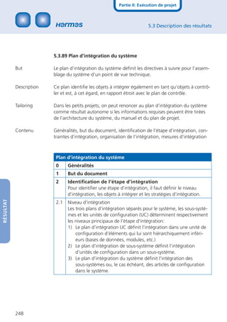Partie II: Exécution de projet



                                                                         5.3 Description des résultats




                         5.3.89 Plan d’intégration du système

           But           Le plan d’intégration du système déﬁnit les directives à suivre pour l’assem-
                         blage du système d’un point de vue technique.

           Description   Ce plan identiﬁe les objets à intégrer également en tant qu‘objets à contrô-
                         ler et est, à cet égard, en rapport étroit avec le plan de contrôle.

           Tailoring     Dans les petits projets, on peut renoncer au plan d‘intégration du système
                         comme résultat autonome si les informations requises peuvent être tirées
                         de l‘architecture du système, du manuel et du plan de projet.

           Contenu       Généralités, but du document, identiﬁcation de l‘étape d‘intégration, con-
                         traintes d‘intégration, organisation de l‘intégration, mesures d‘intégration



                          Plan d’intégration du système
                          0     Généralités
                          1     But du document
                          2     Identiﬁcation de l‘étape d‘intégration
                                Pour identiﬁer une étape d’intégration, il faut déﬁnir le niveau
                                d’intégration, les objets à intégrer et les stratégies d’intégration.
RÉSULTAT




                          2.1   Niveau d‘intégration
                                Les trois plans d’intégration séparés pour le système, les sous-systè-
                                mes et les unités de conﬁguration (UC) déterminent respectivement
                                les niveaux principaux de l’étape d’intégration:
                                1) Le plan d’intégration UC déﬁnit l’intégration dans une unité de
                                    conﬁguration d’éléments qui lui sont hiérarchiquement inféri-
                                    eurs (bases de données, modules, etc.)
                                2) Le plan d’intégration de sous-système déﬁnit l’intégration
                                    d’unités de conﬁguration dans un sous-système.
                                3) Le plan d’intégration du système déﬁnit l’intégration des
                                    sous-systèmes ou, le cas échéant, des articles de conﬁguration
                                    dans le système.




           248
 