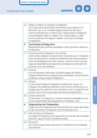 Partie II: Exécution de projet



5.3 Description des résultats




                  2.2   Objets à intégrer et stratégies d‘intégration
                        Sur la base de la classiﬁcation hiérarchique (sous-système, UC,
                        éléments, etc.) et du contexte logique (ressortant des docu-
                        ments d’architecture), on déﬁnit pour chaque étape d’intégration
                        l’assemblagedes objets à intégrer. Pour chaque étape, on déﬁ-
                        nit non seulement les objets à intégrer, mais aussi la stratégie
                        d’intégration.
                  3     Contraintes d‘intégration
                        Récapitulatif des conditions préalables et des restrictions relatives à
                        l’intégration.
                  3.1   Environnement d‘intégration / de contrôle
                        Cette section désigne l‘environnement nécessaire pour l‘intégration.
                        Cet environnement se composant d’éléments des environnements
                        cible, de développement et de contrôle, on pourra citer ici les pas-
                        sages correspondants des documents d’exigences et des plans de
                        contrôle, ou y faire référence.
                  3.2   Priorités
                        Les considérations techniques (contexte logique des objets à
                        intégrer) déterminent la séquence de l’assemblage. Une priorité est
                        attribuée à chaque étape d’intégration.
                  3.3   Risques
                        Si une certaine étape d’intégration comporte des risques, on




                                                                                                   RÉSULTAT
                        indiquera les problèmes éventuels et les mesures correctives (p. ex.
                        dangers pour le matériel en cas d’interaction avec un logiciel foncti-
                        onnant mal, si l’on n›a pas prévu de mesures de protection).
                  3.4   Autres contraintes
                        Si nécessaire, on indiquera ici d’autres conditions préalables et rest-
                        rictions (disponibilité des équipements d’intégration, etc.).
                  4     Organisation de l‘intégration
                        L’exécution de l’intégration doit être planiﬁée sur la base des étapes
                        et des contraintes d’intégration mentionnées plus haut.
                  4.1   Plan de réseau d‘intégration
                        Les étapes d’intégration sont séquencées en fonction des stratégies,
                        priorités, risques et autres conditions-cadres.
                  4.2   Personnel
                        Les unités d’organisation participant à l‘intégration sont indiquées
                        nommément.


                                                                                             249
 