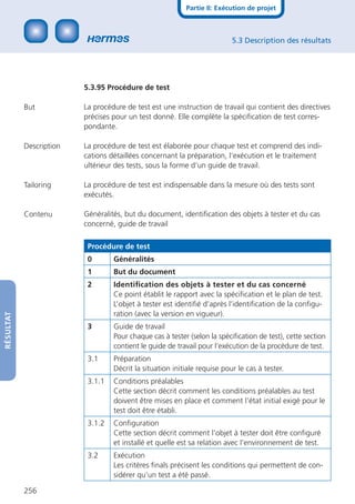 Partie II: Exécution de projet



                                                                          5.3 Description des résultats




                         5.3.95 Procédure de test

           But           La procédure de test est une instruction de travail qui contient des directives
                         précises pour un test donné. Elle complète la spéciﬁcation de test corres-
                         pondante.

           Description   La procédure de test est élaborée pour chaque test et comprend des indi-
                         cations détaillées concernant la préparation, l‘exécution et le traitement
                         ultérieur des tests, sous la forme d‘un guide de travail.

           Tailoring     La procédure de test est indispensable dans la mesure où des tests sont
                         exécutés.

           Contenu       Généralités, but du document, identiﬁcation des objets à tester et du cas
                         concerné, guide de travail

                          Procédure de test
                          0       Généralités
                          1       But du document
                          2       Identiﬁcation des objets à tester et du cas concerné
                                  Ce point établit le rapport avec la spéciﬁcation et le plan de test.
                                  L’objet à tester est identiﬁé d’après l’identiﬁcation de la conﬁgu-
                                  ration (avec la version en vigueur).
RÉSULTAT




                          3       Guide de travail
                                  Pour chaque cas à tester (selon la spéciﬁcation de test), cette section
                                  contient le guide de travail pour l’exécution de la procédure de test.
                          3.1     Préparation
                                  Décrit la situation initiale requise pour le cas à tester.
                          3.1.1   Conditions préalables
                                  Cette section décrit comment les conditions préalables au test
                                  doivent être mises en place et comment l’état initial exigé pour le
                                  test doit être établi.
                          3.1.2   Conﬁguration
                                  Cette section décrit comment l’objet à tester doit être conﬁguré
                                  et installé et quelle est sa relation avec l’environnement de test.
                          3.2     Exécution
                                  Les critères ﬁnals précisent les conditions qui permettent de con-
                                  sidérer qu’un test a été passé.

           256
 