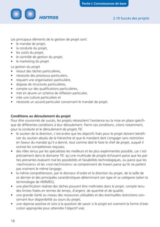 Partie I: Connaissances de base



                                                                        2.10 Succès des projets




Les principaux éléments de la gestion de projet sont:
• le mandat de projet,
• la conduite du projet,
• les coûts du projet,
• le contrôle de gestion du projet,
• le marketing du projet.
La gestion du projet
• résout des tâches particulières,
• nécessite des processus particuliers,
• requiert une organisation particulière,
• dispose de structures particulières,
• compte sur des qualiﬁcations particulières,
• met en œuvre un schéma de réﬂexion particulier,
• crée une culture particulière et
• nécessite un accord particulier concernant le mandat de projet.



Conditions au déroulement du projet
Pour être couronnés de succès, les projets nécessitent l’existence ou la mise en place spéciﬁ-
que de différentes conditions à leur déroulement. Parmi ces conditions, citons notamment,
pour la conduite et le déroulement de projets TIC
• le soutien de la direction, c’est-à-dire que les objectifs ﬁxés pour le projet doivent bénéﬁ-
   cier du soutien absolu de la hiérarchie et que le mandant doit s’engager sans restriction
   en faveur du mandat qu’il a donné, tout comme doit le faire le chef de projet, auquel il
   octroie les compétences requises;
• des rôles tenus par les spécialistes les meilleurs et les plus expérimentés possible, car c’est
   précisément dans le domaine TIC qu’une multitude de projets échouent parce que les par-
   ties prenantes évaluent mal les possibilités et faisabilités technologiques, ou parce que les
   «techniciens» et les «non-techniciens» se comprennent de travers parce qu’ils ne parlent
   pas vraiment le même langage;
• la même compréhension, par le donneur d’ordre et la direction du projet, de la taille de
   ce dernier et des principales caractéristiques déterminant son type et sa catégorie (selon la
   terminologie de HERMES);
• une planiﬁcation réaliste des tâches pouvant être maîtrisées dans le projet, compte tenu
   des limites ﬁxées en termes de temps, d’argent, de quantité et de qualité;
• une grande clarté au niveau des ressources utilisables et des éventuelles restrictions con-
   cernant leur disponibilité au cours du projet;
• une réponse positive et sûre à la question de savoir si le projet est vraiment la forme d’exé-
   cution appropriée pour atteindre l’objectif visé;


18
 