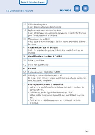 Partie II: Exécution de projet



5.3 Description des résultats




                  3.1 Utilisation du système
                      Coûts des utilisateurs ou bénéﬁciaires.
                  3.2 Exploitation/infrastructure du système
                      Coûts générés par les exploitants du système et par l’infrastructure
                      pour faire fonctionner le système.
                  3.3 Maintenance du système
                      Coûts pour la maintenance par les utilisateurs, exploitants et déve-
                      loppeurs.
                  4     Coûts inﬂuant sur les charges
                        Coûts du projet et du système (même structure) inﬂuant sur les
                        charges.
                  5     Considérations relatives à l‘utilité

                  5.1 Utilité quantiﬁable

                  5.2 Utilité non quantiﬁable
                  6     Résumé
                  6.1 Comparaison des coûts et de l‘utilité
                  6.2 Conséquences au niveau du personnel
                      En temps et en nombre: besoin supplémentaire, charge supplémen-
                      taire, réduction, allégement.




                                                                                                    RÉSULTAT
                  7     Remarques concernant la rentabilité
                        – Indication si les chiffres résultent d’une estimation ou d’un dé-
                          compte effectif.
                        – Fiabilité/risques des hypothèses/estimations faites:
                          délais, coûts, évolution de la qualité, des quantités et volumes,
                          etc..
                        – Explications et détails concernant les positions (chapitres)
                          ci-dessus.




                                                                                              261
 