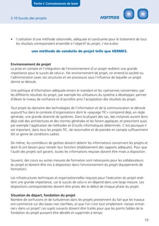 Partie I: Connaissances de base



2.10 Succès des projets




•   l’utilisation d’une méthode rationnelle, adéquate et concluante pour le traitement de tous
    les résultats correspondant ensemble à l’objectif du projet, c’est-à-dire:

               une méthode de conduite de projet telle que HERMES.


Environnement de projet
La prise en compte et l’intégration de l’environnement d’un projet revêtent une grande
importance pour le succès de celui-ci. Par environnement de projet, on entend la société ou
l’administration (avec ses structures et ses processus) sous l’inﬂuence de laquelle un projet
donné se déroule.

Une politique d’information adéquate envers le mandant et les «personnes concernées» par
les différents résultats du projet, par exemple les utilisateurs du système à développer, permet
d’élever le niveau de conﬁance et d’accroître ainsi l’acceptation des résultats du projet.

Tout projet du domaine des technologies de l’information et de la communication se déroule
aujourd’hui dans le contexte d’organisations dont le «paysage TIC» comprend déjà, en règle
générale, une grande diversité de systèmes. Dans la plupart des cas, des instances auront donc
déjà créé des architectures et des normes générales et les feront appliquer, et prescriront aussi
par exemple l’application de méthodes et d’outils informatiques déterminés. C’est pourquoi il
est important, dans tous les projets TIC, de reconnaître et de prendre en compte sufﬁsamment
tôt ce genre de conditions cadres.

De même, les contrôleurs de gestion doivent obtenir les informations concernant les projets et
dont ils ont besoin pour remplir leur fonction (établissement des rapports adéquats). Pour que
l’audit des projets soit garanti, toutes les informations requises doivent être mises à disposition.

Souvent, des cours ou autres mesures de formation sont nécessaires pour les collaborateurs
du projet et doivent être mis à disposition dans l’environnement du projet (équipements de
formation).

Les infrastructures techniques et organisationnelles requises pour l’exécution du projet revê-
tent une grande importance, car le succès de celui-ci en dépend dans une large mesure. Les
dispositions correspondantes doivent être prises dès le début de chaque phase du projet.

Situation de départ, fondation du projet
Nombre de confusions et de turbulences dans les projets proviennent du fait que les travaux
ont commencé sur des bases non clariﬁées, et que l’on s’est tout simplement «laisser entraî-
ner» dans un projet! Les sujets suivants doivent être traités pour que les points faibles de la
fondation du projet puissent être décelés et supprimés à temps:

                                                                                                  19
 