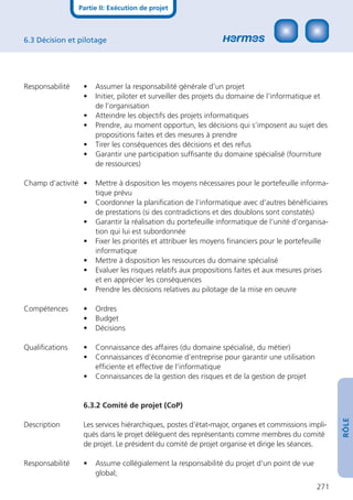 Partie II: Exécution de projet



6.3 Décision et pilotage




Responsabilité    •   Assumer la responsabilité générale d’un projet
                  •   Initier, piloter et surveiller des projets du domaine de l’informatique et
                      de l’organisation
                  •   Atteindre les objectifs des projets informatiques
                  •   Prendre, au moment opportun, les décisions qui s’imposent au sujet des
                      propositions faites et des mesures à prendre
                  •   Tirer les conséquences des décisions et des refus
                  •   Garantir une participation sufﬁsante du domaine spécialisé (fourniture
                      de ressources)

Champ d’activité •    Mettre à disposition les moyens nécessaires pour le portefeuille informa-
                      tique prévu
                  •   Coordonner la planiﬁcation de l’informatique avec d’autres bénéﬁciaires
                      de prestations (si des contradictions et des doublons sont constatés)
                  •   Garantir la réalisation du portefeuille informatique de l’unité d’organisa-
                      tion qui lui est subordonnée
                  •   Fixer les priorités et attribuer les moyens ﬁnanciers pour le portefeuille
                      informatique
                  •   Mettre à disposition les ressources du domaine spécialisé
                  •   Evaluer les risques relatifs aux propositions faites et aux mesures prises
                      et en apprécier les conséquences
                  •   Prendre les décisions relatives au pilotage de la mise en oeuvre

Compétences       •   Ordres
                  •   Budget
                  •   Décisions

Qualiﬁcations     •   Connaissance des affaires (du domaine spécialisé, du métier)
                  •   Connaissances d’économie d’entreprise pour garantir une utilisation
                      efﬁciente et effective de l’informatique
                  •   Connaissances de la gestion des risques et de la gestion de projet


                  6.3.2 Comité de projet (CoP)
                                                                                                    RÔLE




Description       Les services hiérarchiques, postes d’état-major, organes et commissions impli-
                  qués dans le projet délèguent des représentants comme membres du comité
                  de projet. Le président du comité de projet organise et dirige les séances.

Responsabilité    •   Assume collégialement la responsabilité du projet d’un point de vue
                      global;
                                                                                             271
 