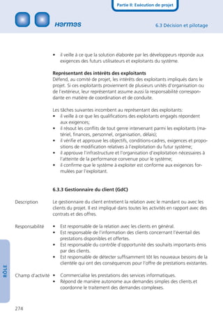 Partie II: Exécution de projet



                                                                             6.3 Décision et pilotage




                        •   il veille à ce que la solution élaborée par les développeurs réponde aux
                            exigences des futurs utilisateurs et exploitants du système.

                        Représentant des intérêts des exploitants
                        Défend, au comité de projet, les intérêts des exploitants impliqués dans le
                        projet. Si ces exploitants proviennent de plusieurs unités d’organisation ou
                        de l’extérieur, leur représentant assume aussi la responsabilité correspon-
                        dante en matière de coordination et de conduite.

                        Les tâches suivantes incombent au représentant des exploitants:
                        • il veille à ce que les qualiﬁcations des exploitants engagés répondent
                            aux exigences;
                        • il résout les conﬂits de tout genre intervenant parmi les exploitants (ma-
                            tériel, ﬁnances, personnel, organisation, délais);
                        • il vériﬁe et approuve les objectifs, conditions-cadres, exigences et propo-
                            sitions de modiﬁcation relatives à l’exploitation du futur système;
                        • il approuve l’infrastructure et l’organisation d’exploitation nécessaires à
                            l’atteinte de la performance convenue pour le système;
                        • il conﬁrme que le système à exploiter est conforme aux exigences for-
                            mulées par l’exploitant.


                        6.3.3 Gestionnaire du client (GdC)

       Description      Le gestionnaire du client entretient la relation avec le mandant ou avec les
                        clients du projet. Il est impliqué dans toutes les activités en rapport avec des
                        contrats et des offres.

       Responsabilité   •   Est responsable de la relation avec les clients en général.
                        •   Est responsable de l’information des clients concernant l’éventail des
                            prestations disponibles et offertes.
                        •   Est responsable du contrôle d’opportunité des souhaits importants émis
                            par des clients.
                        •   Est responsable de détecter sufﬁsamment tôt les nouveaux besoins de la
                            clientèle qui ont des conséquences pour l’offre de prestations existantes.
RÔLE




       Champ d’activité •   Commercialise les prestations des services informatiques.
                        •   Répond de manière autonome aux demandes simples des clients.et
                            coordonne le traitement des demandes complexes.



       274
 