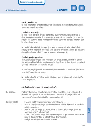 Partie II: Exécution de projet



6.4 Direction du projet




                  6.4.1.1 Variantes
                  Le rôle de chef de projet est toujours nécessaire. II en existe toutefois deux
                  variantes supplémentaires:

                  Chef de sous-projet:
                  Le rôle «chef de sous-projet» consiste à assumer la responsabilité de la
                  direction opérationnelle du sous-projet concerné, sur mandat du «chef de
                  projet». Le porteur de ce rôle est nommé ou conﬁrmé dans sa fonction par
                  le «chef de projet».

                  Les tâches du «chef de sous-projet» sont analogues à celles du chef de
                  projet; le chef de projet conﬁe au chef de sous-projet les tâches qui peuvent
                  être déléguées en relation avec le sous-projet concerné.

                  Chef de projet général:
                  Si plusieurs sous-projets sont réunis en un projet global, le chef de ce der-
                  nier est appelé «chef de projet général»; de même, la direction du projet est
                  appelée «direction générale de projet»

                  Le chef de projet général assume la responsabilité de la direction opération-
                  nelle de l’ensemble du projet.

                  Les tâches du rôle «chef de projet général» sont analogues à celles du rôle
                  «chef de projet».


                  6.4.2 Administrateur de projet (AdmP)

Description       L’administrateur de projet assiste le chef de projet (et, le cas échéant, les
                  chefs de sous-projet et les collaborateurs spécialisés du projet) dans les
                  questions d’ordre administratif et organisationnel.

Responsabilité    •   Exécute les tâches administratives dans le projet.
                  •   Assiste l’équipe de projet pour la saisie des heures de travail et des frais
                      relatifs au projet.
                                                                                                        RÔLE




                  •   Aide le chef de projet pour actualiser la planiﬁcation du projet et les
                      sommaires de l’état du projet.
                  •   Offre à l’équipe de projet son assistance pour la gestion des résultats et
                      pour le traitement de la bibliothèque des résultats.
                  •   Rédige les comptes-rendus des séances.


                                                                                                  277
 