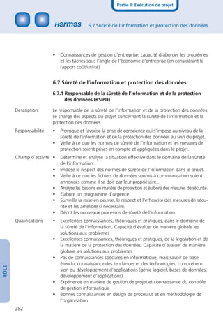 Partie II: Exécution de projet



                                           6.7 Sûreté de l’information et protection des données




                        •   Connaissances de gestion d’entreprise, capacité d’aborder les problèmes
                            et les tâches sous l’angle de l’économie d’entreprise (en considérant le
                            rapport coût/utilité)


                        6.7 Sûreté de l’information et protection des données

                        6.7.1 Responsable de la sûreté de l’information et de la protection
                              des données (RSIPD)

       Description      Le responsable de la sûreté de l’information et de la protection des données
                        se charge des aspects du projet concernant la sûreté de l’information et la
                        protection des données.
       Responsabilité   •   Provoque et favorise la prise de conscience qui s’impose au niveau de la
                            sûreté de l’information et de la protection des données au sein du projet.
                        •   Veille à ce que les normes de sûreté de l’information et les mesures de
                            protection soient prises en compte et appliquées dans le projet.
       Champ d’activité •   Détermine et analyse la situation effective dans le domaine de la sûreté
                            de l’information.
                        •   Impose le respect des normes de sûreté de l’information dans le projet.
                        •   Veille à ce que les ﬁchiers de données soumis à communication soient
                            annoncés comme il se doit par leur propriétaire..
                        •   Analyse les besoins en matière de protection et élabore des mesures de sécurité.
                        •   Elabore un programme d’urgence.
                        •   Surveille la mise en oeuvre, le respect et l’efﬁcacité des mesures de sécu-
                            rité et les améliore si nécessaire.
                        •   Décrit les nouveaux processus de sûreté de l’information.
       Qualiﬁcations    •   Excellentes connaissances, théoriques et pratiques, dans le domaine de
                            la sûreté de l’information. Capacité d’évaluer de manière globale les
                            solutions aux problèmes
                        •   Excellentes connaissances, théoriques et pratiques, de la législation et de
                            la matière de la protection des données. Capacité d’évaluer de manière
                            globale les solutions aux problèmes
                        •   Pas de connaissances spéciales en informatique, mais savoir de base
                            étendu; connaissance des tendances et des technologies; compréhen-
RÔLE




                            sion du développement d’applications (génie logiciel, bases de données,
                            développement d’applications)
                        •   Expérience en matière de gestion de projet et connaissance du contrôle
                            de gestion informatique
                        •   Bonnes connaissances en design de processus et en méthodologie de
                            l’organisation
       282
 