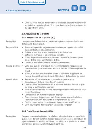 Partie II: Exécution de projet



6.8 Assurance de la qualité




                  •   Connaissances de base de la gestion d’entreprise; capacité de considérer
                      les problèmes sous l’angle de l’économie d’entreprise (en tenant compte
                      du rapport coût-utilité)


                  6.8 Assurance de la qualité
                  6.8.1 Responsable de la qualité (RQ)
Description       Le responsable de la qualité se charge des aspects concernant l’assurance
                  de la qualité dans le projet.
Responsabilité    •   Assure le respect des exigences commerciales par rapport à la qualité,
                      aux accords et aux délais convenus.
                  •   Elabore le plan AQ, le plan de contrôle et le plan de test.
                  •   Déﬁnit les méthodes et les critères de contrôle.
                  •   Etablit les procédures et les spéciﬁcations de contrôle, les descriptions
                      de cas de test et les spéciﬁcations de test.
                  •   Demande au chef de projet les ressources nécessaires.
Champ d’activité •    Veille à ce que des analyses et des recommandations indépendantes
                      soient réalisées pour les résultats à fournir dans les différentes phases du
                      projet.
                  •   Etablit, d’entente avec le chef de projet, la démarche à appliquer en
                      matière de qualité, compte tenu de l’étendue et de la criticité du projet.
Qualiﬁcations     •   Savoir-faire informatique étendu, actualisé en permanence
                  •   Connaissances de base en gestion d’entreprise
                  •   Connaissances approfondies dans le domaine de l’assurance de la qua-
                      lité et de la méthodologie des tests
                  •   Expérience manifeste en matière de conception et de réalisation de solu-
                      tions informatiques
                  •   Compétences en matière de gestion de projet
                  •   Compréhension des processus spéciﬁques au domaine spécialisé / à
                      l’administration, aﬁn de garantir la compréhension du client
                  •   Expérience en matière de gestion des risques et des modiﬁcations
                  •   Goût pour la prise de décisions et capacité de s’imposer
                                                                                                     RÔLE




                  6.8.2 Contrôleur de la qualité (CQ)

Description       Des personnes non impliquées dans l’élaboration du résultat en contrôle la
                  qualité. Elles doivent toutefois disposer des qualiﬁcations leur permettant de
                  juger le contenu du résultat. Le rôle de contrôleur de la qualité est attribué
                  à différentes personnes, selon le type de contrôle.
                                                                                              283
 