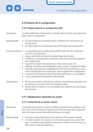 Partie II: Exécution de projet



                                                                       6.10 Gestion de la conﬁguration




                        6.10 Gestion de la conﬁguration

                        6.10.1 Responsable de la conﬁguration (RC)

       Description      Le responsable de la conﬁguration se charge, dans le projet, des aspects de
                        gestion de la conﬁguration.

       Responsabilité   •   Est responsable de l’actualité et de la cohérence des informations de
                            conﬁguration.
                        •   Est responsable de la transmission des informations de conﬁguration.

       Champ d’activité •   Le responsable de la conﬁguration établit le plan GC et les identiﬁca-
                            tions de la conﬁguration;
                        •   il gère, administre et surveille la bibliothèque des résultats;
                        •   il collabore à la préparation de décisions dans le domaine de la gestion
                            des modiﬁcations;
                        •   il garantit le respect des prescriptions ﬁxées dans le plan GC;
                        •   il gère les informations de conﬁguration (saisie, mutation, changement d’état);
                        •   il contrôle l’exactitude et la compatibilité des informations d’entrée (par ex. docu-
                            ments d’identiﬁcation de la conﬁguration, plans de gestion de la conﬁguration);
                        •   il renvoie les informations de conﬁguration déﬁcientes ou incomplètes;
                        •   il met à disposition les évaluations demandées.

       Qualiﬁcations    •   Bonne connaissance, théorique et pratique, des processus de gestion de
                            la conﬁguration et des outils informatiques utilisés
                        •   Aisance dans l’entretien et la consultation des systèmes de conservation
                            des données


                        6.11 Collaborateur spécialisé du projet

                        6.11.1 Architecte de la solution (Arch)

       Description      L’architecte de la solution conçoit et élabore l’architecture du système à réa-
                        liser. Ainsi, il est un partenaire important du chef de projet dans la planiﬁca-
RÔLE




                        tion et la mise en oeuvre des détails techniques du projet.

       Responsabilité   •   Assume la responsabilité technique générale de la solution réalisée.
                        •   Contrôle le projet et la solution qui en résulte quant à leur conformité
                            avec les normes et prescriptions existantes en matière d’architecture, et
                            détermine la suite des opérations.
       286
 