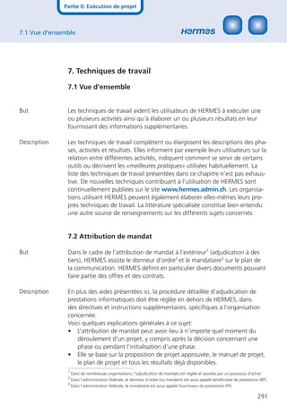 Partie II: Exécution de projet



7.1 Vue d’ensemble




               7. Techniques de travail

               7.1 Vue d’ensemble


But            Les techniques de travail aident les utilisateurs de HERMES à exécuter une
               ou plusieurs activités ainsi qu’à élaborer un ou plusieurs résultats en leur
               fournissant des informations supplémentaires.

Description    Les techniques de travail complètent ou élargissent les descriptions des pha-
               ses, activités et résultats. Elles informent par exemple leurs utilisateurs sur la
               relation entre différentes activités, indiquent comment se servir de certains
               outils ou décrivent les «meilleures pratiques» utilisées habituellement. La
               liste des techniques de travail présentées dans ce chapitre n’est pas exhaus-
               tive. De nouvelles techniques contribuant à l’utilisation de HERMES sont
               continuellement publiées sur le site www.hermes.admin.ch. Les organisa-
               tions utilisant HERMES peuvent également élaborer elles-mêmes leurs pro-
               pres techniques de travail. La littérature spécialisée constitue bien entendu
               une autre source de renseignements sur les différents sujets concernés.


               7.2 Attribution de mandat

But            Dans le cadre de l’attribution de mandat à l’extérieur1 (adjudication à des
               tiers), HERMES assiste le donneur d’ordre2 et le mandataire3 sur le plan de
               la communication. HERMES déﬁnit en particulier divers documents pouvant
               faire partie des offres et des contrats.

Description    En plus des aides présentées ici, la procédure détaillée d’adjudication de
               prestations informatiques doit être réglée en dehors de HERMES, dans
               des directives et instructions supplémentaires, spéciﬁques à l’organisation
               concernée.
               Voici quelques explications générales à ce sujet:
               • L’attribution de mandat peut avoir lieu à n’importe quel moment du
                   déroulement d’un projet, y compris après la décision concernant une
                   phase ou pendant l’initialisation d’une phase.
               • Elle se base sur la proposition de projet approuvée, le manuel de projet,
                   le plan de projet et tous les résultats déjà disponibles.
               1
                   Dans de nombreuses organisations, l’adjudication de mandats est réglée et assistée par un processus d’achat.
               2
                   Dans l’administration fédérale, le donneur d’ordre (ou mandant) est aussi appelé bénéﬁciaire de prestations (BP).
               3
                   Dans l’administration fédérale, le mandataire est aussi appelé fournisseur de prestations (FP).

                                                                                                                              291
 