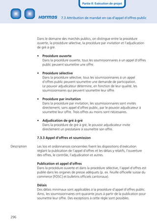 Partie II: Exécution de projet



                                7.3 Attribution de mandat en cas d’appel d’offres public




              Dans le domaine des marchés publics, on distingue entre la procédure
              ouverte, la procédure sélective, la procédure par invitation et l‘adjudication
              de gré à gré.

              •   Procédure ouverte
                  Dans la procédure ouverte, tous les soumissionnaires à un appel d’offres
                  public peuvent soumettre une offre.

              •   Procédure sélective
                  Dans la procédure sélective, tous les soumissionnaires à un appel
                  d’offres public peuvent soumettre une demande de participation.
                  Le pouvoir adjudicateur détermine, en fonction de leur qualité, les
                  soumissionnaires qui peuvent soumettre leur offre.

              •   Procédure par invitation
                  Dans la procédure par invitation, les soumissionnaires sont invités
                  directement, sans appel d’offres public, par le pouvoir adjudicateur à
                  soumettre leur offre. Trois offres au moins sont nécessaires.

              •   Adjudication de gré à gré
                  Dans la procédure de gré à gré, le pouvoir adjudicateur invite
                  directement un prestataire à soumettre son offre.

              7.3.3 Appel d’offres et soumission

Description   Les lois et ordonnances concernées ﬁxent les dispositions d’exécution
              réglant la publication de l’appel d’offres et les délais y relatifs, l’ouverture
              des offres, le contrôle, l’adjudication et autres.

              Publication et appel d’offres
              Dans la procédure ouverte et dans la procédure sélective, l’appel d’offres est
              publié dans les organes de presse adéquats (p. ex. Feuille ofﬁcielle suisse du
              commerce [FOSC] et bulletins ofﬁciels cantonaux).

              Délais
              Des délais minimaux sont applicables à la procédure d’appel d’offres public.
              Ainsi, les soumissionnaires ont quarante jours à partir de la publication pour
              soumettre leur offre. Des exceptions à cette règle sont possibles.




296
 