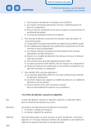 Partie II: Exécution de projet


                                                7.5 Point de décisions: vue d’ensemble
                                                              et questions de contrôle




               i) Tous les points de décision et résultats sont-ils déﬁnis?
               j) Les moyens nécessaires (personnel, ﬁnances, matériel) peuvent-ils
                  être mis à disposition?
               k) Peut-on donner maintenant le feu vert au projet vu sa priorité dans le
                  portefeuille de projets?
               I) Le temps de réalisation estimé est-il réaliste?
            2. Pour prendre la décision concernant les résultats «plan de projet» et
               «manuel de projet»:
               a) L’organisation de projet répond-elle aux exigences du problème posé?
               b) Les collaborateurs disposant des qualiﬁcations nécessaires ont-ils été
                  nommés et sont-ils disponibles?
               c) Les risques inhérents au projet ont-ils été évalués et les mesures
                  appropriées ont-elles été prises?
               d) Existe-t-il un modèle de démarche formulé par écrit pour le déroule-
                  ment de ce projet?
               e) Une infrastructure de projet appropriée existe-t-elle?
               f) Les jalons peuvent-ils être atteints avec les moyens mis à disposition?
               g) Toutes les instances de coordination et de contrôle compétentes ont-
                  elles été informées ou impliquées?
            3. Pour décider de la suite des opérations:
               a) Les résultats disponibles offrent-ils une base sufﬁsante pour prendre
                  les décisions nécessaires?
               b) Les écarts majeurs par rapport au modèle de phases et au modèle de
                  démarche sont-ils justiﬁés?
               c) Peut-on donner le feu vert à la phase suivante?
                  Peut-on éventuellement le donner sous conditions?


            7.5.2 Point de décision «accord sur objectifs»

But         Le point de décision «accord sur objectifs» garantit un cadre bien déﬁni
            pour la recherche de solutions qui suivra.

Décisions   Les porteurs de rôles prennent les décisions concernant:
            1. le résultat «analyse de l’existant»,
            2. le résultat «objectifs du système».

Tailoring   Dans de petits projets, on peut renoncer au point de décision «accord sur
            objectifs» s’il n’est pas nécessaire d’afﬁner, de compléter ou de modiﬁer les
            objectifs du système ﬁxés dans le mandat de projet.
304
 