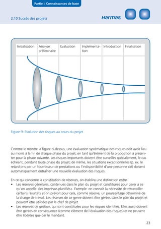 Partie I: Connaissances de base



2.10 Succès des projets




    Initialisation      Analyse        Evaluation      Implémenta- Introduction   Finalisation
                        préliminaire                   tion




Figure 9: Evolution des risques au cours du projet



Comme le montre la ﬁgure ci-dessus, une évaluation systématique des risques doit avoir lieu
au moins à la ﬁn de chaque phase du projet, en tant qu‘élément de la proposition à présen-
ter pour la phase suivante. Les risques importants doivent être surveillés spécialement, le cas
échéant, pendant toute phase du projet; de même, les situations exceptionnelles (p. ex. le
retard pris par un fournisseur de prestations ou l’indisponibilité d’une personne clé) doivent
automatiquement entraîner une nouvelle évaluation des risques.

En ce qui concerne la constitution de réserves, on établira une distinction entre
• Les réserves générales, contenues dans le plan du projet et constituées pour parer à ce
    qu‘on appelle «les imprévus planiﬁés». Exemple: on connaît la nécessité de retravailler
    certains résultats et on prévoit pour cela, comme réserve, un pourcentage déterminé de
    la charge de travail. Les réserves de ce genre doivent être gérées dans le plan du projet et
    peuvent être utilisées par le chef de projet.
• Les réserves de gestion, qui sont constituées pour les risques identiﬁés. Elles aussi doivent
    être gérées en conséquence (comme élément de l‘évaluation des risques) et ne peuvent
    être libérées que par le mandant.

                                                                                                 23
 