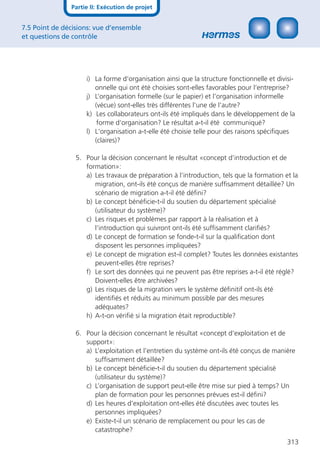 Partie II: Exécution de projet


7.5 Point de décisions: vue d’ensemble
et questions de contrôle




                    i) La forme d‘organisation ainsi que la structure fonctionnelle et divisi-
                       onnelle qui ont été choisies sont-elles favorables pour l‘entreprise?
                    j) L’organisation formelle (sur le papier) et l’organisation informelle
                       (vécue) sont-elles très différentes l’une de l’autre?
                    k) Les collaborateurs ont-ils été impliqués dans le développement de la
                        forme d‘organisation? Le résultat a-t-il été communiqué?
                    l) L‘organisation a-t-elle été choisie telle pour des raisons spéciﬁques
                       (claires)?

                 5. Pour la décision concernant le résultat «concept d’introduction et de
                    formation»:
                    a) Les travaux de préparation à l’introduction, tels que la formation et la
                       migration, ont-ils été conçus de manière sufﬁsamment détaillée? Un
                       scénario de migration a-t-il été déﬁni?
                    b) Le concept bénéﬁcie-t-il du soutien du département spécialisé
                       (utilisateur du système)?
                    c) Les risques et problèmes par rapport à la réalisation et à
                       l’introduction qui suivront ont-ils été sufﬁsamment clariﬁés?
                    d) Le concept de formation se fonde-t-il sur la qualiﬁcation dont
                       disposent les personnes impliquées?
                    e) Le concept de migration est-il complet? Toutes les données existantes
                       peuvent-elles être reprises?
                    f) Le sort des données qui ne peuvent pas être reprises a-t-il été réglé?
                       Doivent-elles être archivées?
                    g) Les risques de la migration vers le système déﬁnitif ont-ils été
                       identiﬁés et réduits au minimum possible par des mesures
                       adéquates?
                    h) A-t-on vériﬁé si la migration était reproductible?

                 6. Pour la décision concernant le résultat «concept d’exploitation et de
                    support»:
                    a) L’exploitation et l’entretien du système ont-ils été conçus de manière
                       sufﬁsamment détaillée?
                    b) Le concept bénéﬁcie-t-il du soutien du département spécialisé
                       (utilisateur du système)?
                    c) L’organisation de support peut-elle être mise sur pied à temps? Un
                       plan de formation pour les personnes prévues est-il déﬁni?
                    d) Les heures d’exploitation ont-elles été discutées avec toutes les
                       personnes impliquées?
                    e) Existe-t-il un scénario de remplacement ou pour les cas de
                       catastrophe?
                                                                                           313
 