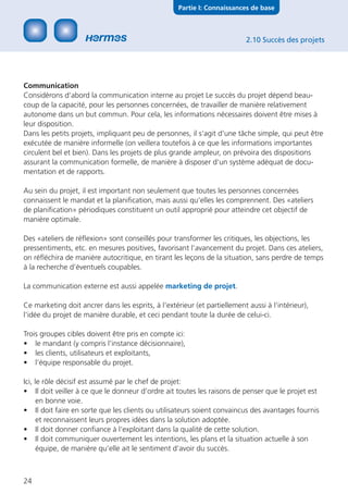 Partie I: Connaissances de base



                                                                           2.10 Succès des projets




Communication
Considérons d‘abord la communication interne au projet Le succès du projet dépend beau-
coup de la capacité, pour les personnes concernées, de travailler de manière relativement
autonome dans un but commun. Pour cela, les informations nécessaires doivent être mises à
leur disposition.
Dans les petits projets, impliquant peu de personnes, il s‘agit d‘une tâche simple, qui peut être
exécutée de manière informelle (on veillera toutefois à ce que les informations importantes
circulent bel et bien). Dans les projets de plus grande ampleur, on prévoira des dispositions
assurant la communication formelle, de manière à disposer d‘un système adéquat de docu-
mentation et de rapports.

Au sein du projet, il est important non seulement que toutes les personnes concernées
connaissent le mandat et la planiﬁcation, mais aussi qu’elles les comprennent. Des «ateliers
de planiﬁcation» périodiques constituent un outil approprié pour atteindre cet objectif de
manière optimale.

Des «ateliers de réﬂexion» sont conseillés pour transformer les critiques, les objections, les
pressentiments, etc. en mesures positives, favorisant l‘avancement du projet. Dans ces ateliers,
on réﬂéchira de manière autocritique, en tirant les leçons de la situation, sans perdre de temps
à la recherche d’éventuels coupables.

La communication externe est aussi appelée marketing de projet.

Ce marketing doit ancrer dans les esprits, à l‘extérieur (et partiellement aussi à l‘intérieur),
l‘idée du projet de manière durable, et ceci pendant toute la durée de celui-ci.

Trois groupes cibles doivent être pris en compte ici:
• le mandant (y compris l’instance décisionnaire),
• les clients, utilisateurs et exploitants,
• l‘équipe responsable du projet.

Ici, le rôle décisif est assumé par le chef de projet:
• Il doit veiller à ce que le donneur d‘ordre ait toutes les raisons de penser que le projet est
      en bonne voie.
• Il doit faire en sorte que les clients ou utilisateurs soient convaincus des avantages fournis
      et reconnaissent leurs propres idées dans la solution adoptée.
• Il doit donner conﬁance à l‘exploitant dans la qualité de cette solution.
• Il doit communiquer ouvertement les intentions, les plans et la situation actuelle à son
      équipe, de manière qu’elle ait le sentiment d‘avoir du succès.



24
 