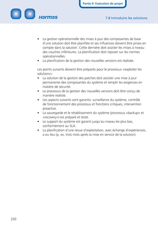 Partie II: Exécution de projet



                                                       7.8 Introduire les solutions




      •   La gestion opérationnelle des mises à jour des composantes de base
          d’une solution doit être planiﬁée et ses inﬂuences doivent être prises en
          compte dans la solution. Cette dernière doit assister les mises à niveau
          des couches inférieures. La planiﬁcation doit reposer sur les normes
          opérationnelles.
      •   La planiﬁcation de la gestion des nouvelles versions est réalisée.

      Les points suivants doivent être préparés pour le processus «exploiter les
      solutions»:
      • La solution de la gestion des patches doit assister une mise à jour
          permanente des composantes du système et remplir les exigences en
          matière de sécurité.
      • Le processus de la gestion des nouvelles versions doit être conçu de
          manière réaliste.
      • Les aspects suivants sont garantis: surveillance du système, contrôle
          de fonctionnement des processus et fonctions critiques, intervention
          proactive.
      • La sauvegarde et le rétablissement du système (processus «backup» et
          «recovery») est préparé et testé.
      • Le support du système est garanti jusqu’au niveau les plus bas,
          conformément au SLA.
      • La planiﬁcation d’une revue d’exploitation, avec échange d’expériences,
          a eu lieu (p. ex. trois mois après la mise en service de la solution).




330
 