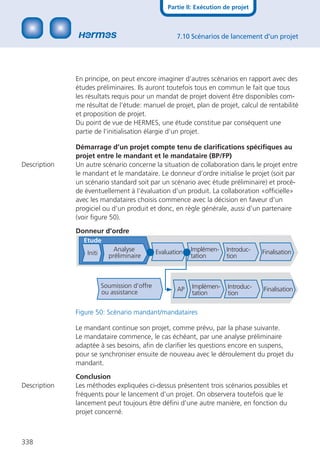 Partie II: Exécution de projet



                                                      7.10 Scénarios de lancement d’un projet




              En principe, on peut encore imaginer d’autres scénarios en rapport avec des
              études préliminaires. Ils auront toutefois tous en commun le fait que tous
              les résultats requis pour un mandat de projet doivent être disponibles com-
              me résultat de l’étude: manuel de projet, plan de projet, calcul de rentabilité
              et proposition de projet.
              Du point de vue de HERMES, une étude constitue par conséquent une
              partie de l’initialisation élargie d’un projet.

              Démarrage d’un projet compte tenu de clariﬁcations spéciﬁques au
              projet entre le mandant et le mandataire (BP/FP)
Description   Un autre scénario concerne la situation de collaboration dans le projet entre
              le mandant et le mandataire. Le donneur d’ordre initialise le projet (soit par
              un scénario standard soit par un scénario avec étude préliminaire) et procè-
              de éventuellement à l’évaluation d’un produit. La collaboration «ofﬁcielle»
              avec les mandataires choisis commence avec la décision en faveur d’un
              progiciel ou d’un produit et donc, en règle générale, aussi d’un partenaire
              (voir ﬁgure 50).

              Donneur d’ordre
                Etude
                              Analyse          Evaluation   Implémen-   Introduc-    Finalisation
                  Initi     préliminaire                    tation      tion



                          Soumission d’offre                Implémen-    Introduc-
                          ou assistance               AP                             Finalisation
                                                            tation       tion

              Figure 50: Scénario mandant/mandataires

              Le mandant continue son projet, comme prévu, par la phase suivante.
              Le mandataire commence, le cas échéant, par une analyse préliminaire
              adaptée à ses besoins, aﬁn de clariﬁer les questions encore en suspens,
              pour se synchroniser ensuite de nouveau avec le déroulement du projet du
              mandant.

              Conclusion
Description   Les méthodes expliquées ci-dessus présentent trois scénarios possibles et
              fréquents pour le lancement d’un projet. On observera toutefois que le
              lancement peut toujours être déﬁni d’une autre manière, en fonction du
              projet concerné.



338
 