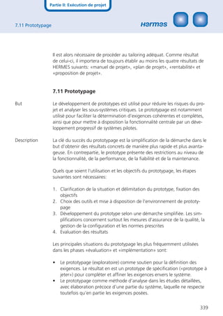 Partie II: Exécution de projet



7.11 Prototypage




                   Il est alors nécessaire de procéder au tailoring adéquat. Comme résultat
                   de celui-ci, il importera de toujours établir au moins les quatre résultats de
                   HERMES suivants: «manuel de projet», «plan de projet», «rentabilité« et
                   «proposition de projet».


                   7.11 Prototypage

But                Le développement de prototypes est utilisé pour réduire les risques du pro-
                   jet et analyser les sous-systèmes critiques. Le prototypage est notamment
                   utilisé pour faciliter la détermination d’exigences cohérentes et complètes,
                   ainsi que pour mettre à disposition la fonctionnalité centrale par un déve-
                   loppement progressif de systèmes pilotes.

Description        La clé du succès du prototypage est la simpliﬁcation de la démarche dans le
                   but d’obtenir des résultats concrets de manière plus rapide et plus avanta-
                   geuse. En contrepartie, le prototype présente des restrictions au niveau de
                   la fonctionnalité, de la performance, de la ﬁabilité et de la maintenance.

                   Quels que soient l‘utilisation et les objectifs du prototypage, les étapes
                   suivantes sont nécessaires:

                   1. Clariﬁcation de la situation et délimitation du prototype, ﬁxation des
                      objectifs
                   2. Choix des outils et mise à disposition de l‘environnement de prototy-
                      page
                   3. Développement du prototype selon une démarche simpliﬁée. Les sim-
                      pliﬁcations concernent surtout les mesures d‘assurance de la qualité, la
                      gestion de la conﬁguration et les normes prescrites
                   4. Evaluation des résultats

                   Les principales situations du prototypage les plus fréquemment utilisées
                   dans les phases «évaluation» et «implémentation» sont:

                   •   Le prototypage (exploratoire) comme soutien pour la déﬁnition des
                       exigences. Le résultat en est un prototype de spéciﬁcation («prototype à
                       jeter») pour compléter et afﬁner les exigences envers le système.
                   •   Le prototypage comme méthode d’analyse dans les études détaillées,
                       avec élaboration précoce d’une partie du système, laquelle ne respecte
                       toutefois qu‘en partie les exigences posées.


                                                                                                339
 