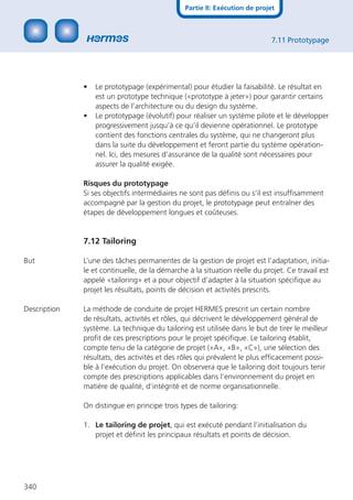 Partie II: Exécution de projet



                                                                            7.11 Prototypage




              •   Le prototypage (expérimental) pour étudier la faisabilité. Le résultat en
                  est un prototype technique («prototype à jeter») pour garantir certains
                  aspects de l’architecture ou du design du système.
              •   Le prototypage (évolutif) pour réaliser un système pilote et le développer
                  progressivement jusqu’à ce qu’il devienne opérationnel. Le prototype
                  contient des fonctions centrales du système, qui ne changeront plus
                  dans la suite du développement et feront partie du système opération-
                  nel. Ici, des mesures d’assurance de la qualité sont nécessaires pour
                  assurer la qualité exigée.

              Risques du prototypage
              Si ses objectifs intermédiaires ne sont pas déﬁnis ou s’il est insufﬁsamment
              accompagné par la gestion du projet, le prototypage peut entraîner des
              étapes de développement longues et coûteuses.


              7.12 Tailoring

But           L’une des tâches permanentes de la gestion de projet est l’adaptation, initia-
              le et continuelle, de la démarche à la situation réelle du projet. Ce travail est
              appelé «tailoring» et a pour objectif d’adapter à la situation spéciﬁque au
              projet les résultats, points de décision et activités prescrits.

Description   La méthode de conduite de projet HERMES prescrit un certain nombre
              de résultats, activités et rôles, qui décrivent le développement général de
              système. La technique du tailoring est utilisée dans le but de tirer le meilleur
              proﬁt de ces prescriptions pour le projet spéciﬁque. Le tailoring établit,
              compte tenu de la catégorie de projet («A», «B», «C»), une sélection des
              résultats, des activités et des rôles qui prévalent le plus efﬁcacement possi-
              ble à l’exécution du projet. On observera que le tailoring doit toujours tenir
              compte des prescriptions applicables dans l’environnement du projet en
              matière de qualité, d’intégrité et de norme organisationnelle.

              On distingue en principe trois types de tailoring:

              1. Le tailoring de projet, qui est exécuté pendant l’initialisation du
                 projet et déﬁnit les principaux résultats et points de décision.




340
 