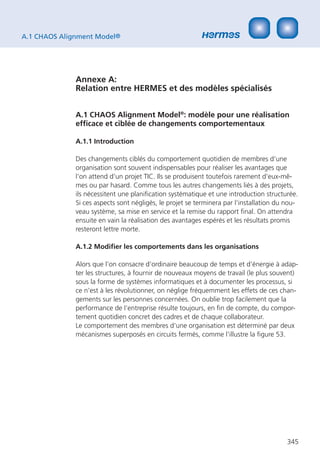 A.1 CHAOS Alignment Model®




              Annexe A:
              Relation entre HERMES et des modèles spécialisés


              A.1 CHAOS Alignment Model®: modèle pour une réalisation
              efﬁcace et ciblée de changements comportementaux

              A.1.1 Introduction

              Des changements ciblés du comportement quotidien de membres d‘une
              organisation sont souvent indispensables pour réaliser les avantages que
              l‘on attend d‘un projet TIC. Ils se produisent toutefois rarement d‘eux-mê-
              mes ou par hasard. Comme tous les autres changements liés à des projets,
              ils nécessitent une planiﬁcation systématique et une introduction structurée.
              Si ces aspects sont négligés, le projet se terminera par l‘installation du nou-
              veau système, sa mise en service et la remise du rapport ﬁnal. On attendra
              ensuite en vain la réalisation des avantages espérés et les résultats promis
              resteront lettre morte.

              A.1.2 Modiﬁer les comportements dans les organisations

              Alors que l‘on consacre d‘ordinaire beaucoup de temps et d‘énergie à adap-
              ter les structures, à fournir de nouveaux moyens de travail (le plus souvent)
              sous la forme de systèmes informatiques et à documenter les processus, si
              ce n’est à les révolutionner, on néglige fréquemment les effets de ces chan-
              gements sur les personnes concernées. On oublie trop facilement que la
              performance de l‘entreprise résulte toujours, en ﬁn de compte, du compor-
              tement quotidien concret des cadres et de chaque collaborateur.
              Le comportement des membres d‘une organisation est déterminé par deux
              mécanismes superposés en circuits fermés, comme l‘illustre la ﬁgure 53.




                                                                                         345
 
