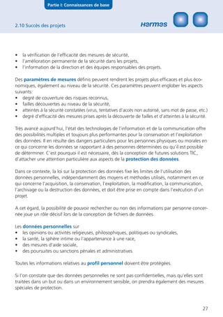 Partie I: Connaissances de base



2.10 Succès des projets




•   la vériﬁcation de l’efﬁcacité des mesures de sécurité,
•   l’amélioration permanente de la sécurité dans les projets,
•   l’information de la direction et des équipes responsables des projets.

Des paramètres de mesures déﬁnis peuvent rendrent les projets plus efﬁcaces et plus éco-
nomiques, également au niveau de la sécurité. Ces paramètres peuvent englober les aspects
suivants:
• degré de couverture des risques reconnus,
• failles découvertes au niveau de la sécurité,
• atteintes à la sécurité constatées (virus, tentatives d’accès non autorisé, sans mot de passe, etc.)
• degré d’efﬁcacité des mesures prises après la découverte de failles et d’atteintes à la sécurité.

Très avancé aujourd’hui, l’état des technologies de l’information et de la communication offre
des possibilités multiples et toujours plus performantes pour la conservation et l’exploitation
des données. Il en résulte des dangers particuliers pour les personnes physiques ou morales en
ce qui concerne les données se rapportant à des personnes déterminées ou qu’il est possible
de déterminer. C’est pourquoi il est nécessaire, dès la conception de futures solutions TIC,
d’attacher une attention particulière aux aspects de la protection des données.

Dans ce contexte, la loi sur la protection des données ﬁxe les limites de l’utilisation des
données personnelles, indépendamment des moyens et méthodes utilisés, notamment en ce
qui concerne l’acquisition, la conservation, l’exploitation, la modiﬁcation, la communication,
l’archivage ou la destruction des données, et doit être prise en compte dans l’exécution d’un
projet.

A cet égard, la possibilité de pouvoir rechercher ou non des informations par personne concer-
née joue un rôle décisif lors de la conception de ﬁchiers de données.

Les données personnelles sur
• les opinions ou activités religieuses, philosophiques, politiques ou syndicales,
• la santé, la sphère intime ou l’appartenance à une race,
• des mesures d’aide sociale,
• des poursuites ou sanctions pénales et administratives

Toutes les informations relatives au proﬁl personnel doivent être protégées.

Si l’on constate que des données personnelles ne sont pas conﬁdentielles, mais qu’elles sont
traitées dans un but ou dans un environnement sensible, on prendra également des mesures
spéciales de protection.



                                                                                                   27
 