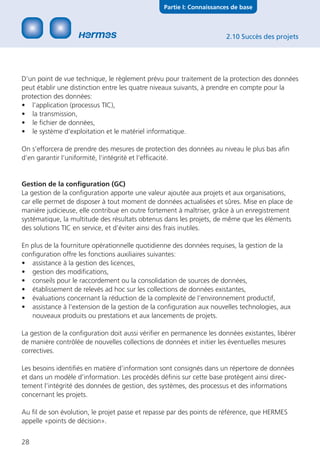 Partie I: Connaissances de base



                                                                      2.10 Succès des projets




D’un point de vue technique, le règlement prévu pour traitement de la protection des données
peut établir une distinction entre les quatre niveaux suivants, à prendre en compte pour la
protection des données:
• l’application (processus TIC),
• la transmission,
• le ﬁchier de données,
• le système d’exploitation et le matériel informatique.

On s’efforcera de prendre des mesures de protection des données au niveau le plus bas aﬁn
d’en garantir l’uniformité, l’intégrité et l’efﬁcacité.


Gestion de la conﬁguration (GC)
La gestion de la conﬁguration apporte une valeur ajoutée aux projets et aux organisations,
car elle permet de disposer à tout moment de données actualisées et sûres. Mise en place de
manière judicieuse, elle contribue en outre fortement à maîtriser, grâce à un enregistrement
systématique, la multitude des résultats obtenus dans les projets, de même que les éléments
des solutions TIC en service, et d’éviter ainsi des frais inutiles.

En plus de la fourniture opérationnelle quotidienne des données requises, la gestion de la
conﬁguration offre les fonctions auxiliaires suivantes:
• assistance à la gestion des licences,
• gestion des modiﬁcations,
• conseils pour le raccordement ou la consolidation de sources de données,
• établissement de relevés ad hoc sur les collections de données existantes,
• évaluations concernant la réduction de la complexité de l’environnement productif,
• assistance à l’extension de la gestion de la conﬁguration aux nouvelles technologies, aux
   nouveaux produits ou prestations et aux lancements de projets.

La gestion de la conﬁguration doit aussi vériﬁer en permanence les données existantes, libérer
de manière contrôlée de nouvelles collections de données et initier les éventuelles mesures
correctives.

Les besoins identiﬁés en matière d’information sont consignés dans un répertoire de données
et dans un modèle d’information. Les procédés déﬁnis sur cette base protègent ainsi direc-
tement l’intégrité des données de gestion, des systèmes, des processus et des informations
concernant les projets.

Au ﬁl de son évolution, le projet passe et repasse par des points de référence, que HERMES
appelle «points de décision».


28
 