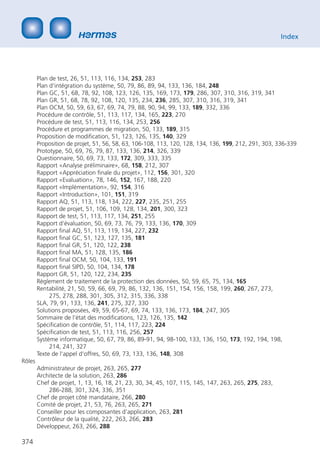Index




        Plan de test, 26, 51, 113, 116, 134, 253, 283
        Plan d‘intégration du système, 50, 79, 86, 89, 94, 133, 136, 184, 248
        Plan GC, 51, 68, 78, 92, 108, 123, 126, 135, 169, 173, 179, 286, 307, 310, 316, 319, 341
        Plan GR, 51, 68, 78, 92, 108, 120, 135, 234, 236, 285, 307, 310, 316, 319, 341
        Plan OCM, 50, 59, 63, 67, 69, 74, 79, 88, 90, 94, 99, 133, 189, 332, 336
        Procédure de contrôle, 51, 113, 117, 134, 165, 223, 270
        Procédure de test, 51, 113, 116, 134, 253, 256
        Procédure et programmes de migration, 50, 133, 189, 315
        Proposition de modiﬁcation, 51, 123, 126, 135, 140, 329
        Proposition de projet, 51, 56, 58, 63, 106-108, 113, 120, 128, 134, 136, 199, 212, 291, 303, 336-339
        Prototype, 50, 69, 76, 79, 87, 133, 136, 214, 326, 339
        Questionnaire, 50, 69, 73, 133, 172, 309, 333, 335
        Rapport «Analyse préliminaire», 68, 158, 212, 307
        Rapport «Appréciation ﬁnale du projet», 112, 156, 301, 320
        Rapport «Evaluation», 78, 146, 152, 167, 188, 220
        Rapport «Implémentation», 92, 154, 316
        Rapport «Introduction», 101, 151, 319
        Rapport AQ, 51, 113, 118, 134, 222, 227, 235, 251, 255
        Rapport de projet, 51, 106, 109, 128, 134, 201, 300, 323
        Rapport de test, 51, 113, 117, 134, 251, 255
        Rapport d‘évaluation, 50, 69, 73, 76, 79, 133, 136, 170, 309
        Rapport ﬁnal AQ, 51, 113, 119, 134, 227, 232
        Rapport ﬁnal GC, 51, 123, 127, 135, 181
        Rapport ﬁnal GR, 51, 120, 122, 238
        Rapport ﬁnal MA, 51, 128, 135, 186
        Rapport ﬁnal OCM, 50, 104, 133, 191
        Rapport ﬁnal SIPD, 50, 104, 134, 178
        Rapport GR, 51, 120, 122, 234, 235
        Règlement de traitement de la protection des données, 50, 59, 65, 75, 134, 165
        Rentabilité, 21, 50, 59, 66, 69, 79, 86, 132, 136, 151, 154, 156, 158, 199, 260, 267, 273,
             275, 278, 288, 301, 305, 312, 315, 336, 338
        SLA, 79, 91, 133, 136, 241, 275, 327, 330
        Solutions proposées, 49, 59, 65-67, 69, 74, 133, 136, 173, 184, 247, 305
        Sommaire de l‘état des modiﬁcations, 123, 126, 135, 142
        Spéciﬁcation de contrôle, 51, 114, 117, 223, 224
        Spéciﬁcation de test, 51, 113, 116, 256, 257
        Système informatique, 50, 67, 79, 86, 89-91, 94, 98-100, 133, 136, 150, 173, 192, 194, 198,
             214, 241, 327
        Texte de l‘appel d‘offres, 50, 69, 73, 133, 136, 148, 308
Rôles
        Administrateur de projet, 263, 265, 277
        Architecte de la solution, 263, 286
        Chef de projet, 1, 13, 16, 18, 21, 23, 30, 34, 45, 107, 115, 145, 147, 263, 265, 275, 283,
            286-288, 301, 324, 336, 351
        Chef de projet côté mandataire, 266, 280
        Comité de projet, 21, 53, 76, 263, 265, 271
        Conseiller pour les composantes d‘application, 263, 281
        Contrôleur de la qualité, 222, 263, 266, 283
        Développeur, 263, 266, 288

374
 