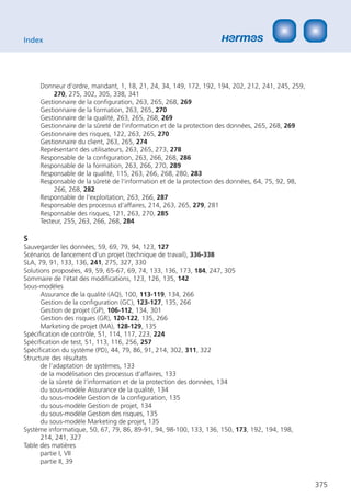 Index




     Donneur d‘ordre, mandant, 1, 18, 21, 24, 34, 149, 172, 192, 194, 202, 212, 241, 245, 259,
          270, 275, 302, 305, 338, 341
     Gestionnaire de la conﬁguration, 263, 265, 268, 269
     Gestionnaire de la formation, 263, 265, 270
     Gestionnaire de la qualité, 263, 265, 268, 269
     Gestionnaire de la sûreté de l‘information et de la protection des données, 265, 268, 269
     Gestionnaire des risques, 122, 263, 265, 270
     Gestionnaire du client, 263, 265, 274
     Représentant des utilisateurs, 263, 265, 273, 278
     Responsable de la conﬁguration, 263, 266, 268, 286
     Responsable de la formation, 263, 266, 270, 289
     Responsable de la qualité, 115, 263, 266, 268, 280, 283
     Responsable de la sûreté de l‘information et de la protection des données, 64, 75, 92, 98,
          266, 268, 282
     Responsable de l‘exploitation, 263, 266, 287
     Responsable des processus d‘affaires, 214, 263, 265, 279, 281
     Responsable des risques, 121, 263, 270, 285
     Testeur, 255, 263, 266, 268, 284

S
Sauvegarder les données, 59, 69, 79, 94, 123, 127
Scénarios de lancement d’un projet (technique de travail), 336-338
SLA, 79, 91, 133, 136, 241, 275, 327, 330
Solutions proposées, 49, 59, 65-67, 69, 74, 133, 136, 173, 184, 247, 305
Sommaire de l‘état des modiﬁcations, 123, 126, 135, 142
Sous-modèles
      Assurance de la qualité (AQ), 100, 113-119, 134, 266
      Gestion de la conﬁguration (GC), 123-127, 135, 266
      Gestion de projet (GP), 106-112, 134, 301
      Gestion des risques (GR), 120-122, 135, 266
      Marketing de projet (MA), 128-129, 135
Spéciﬁcation de contrôle, 51, 114, 117, 223, 224
Spéciﬁcation de test, 51, 113, 116, 256, 257
Spéciﬁcation du système (PD), 44, 79, 86, 91, 214, 302, 311, 322
Structure des résultats
      de l’adaptation de systèmes, 133
      de la modélisation des processus d’affaires, 133
      de la sûreté de l’information et de la protection des données, 134
      du sous-modèle Assurance de la qualité, 134
      du sous-modèle Gestion de la conﬁguration, 135
      du sous-modèle Gestion de projet, 134
      du sous-modèle Gestion des risques, 135
      du sous-modèle Marketing de projet, 135
Système informatique, 50, 67, 79, 86, 89-91, 94, 98-100, 133, 136, 150, 173, 192, 194, 198,
      214, 241, 327
Table des matières
      partie I, VII
      partie II, 39


                                                                                                  375
 