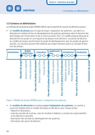 Partie II – Exécution de projet



                                                                                                                                                                                                                                                                                       1.3 Contenu et délimitation




1.3 Contenu et délimitation
La méthode de conduite de projet HERMES déﬁnit, dans la partie II du manuel, les éléments suivants:
•     Un modèle de phases pour le type de projet «adaptation de systèmes», qui décrit un
      déroulement traditionnel lors du développement de systèmes génériques dans le domaine des
      technologies de l‘information et de la communication (TIC). Le modèle proposé découpe le
      déroulement du projet en une séquence de phases et de décisions. Les points de décision
      du modèle de phases synchronisent le projet de développement avec les projets de gestion
      associés. Les résultats peuvent être élaborés par étapes itératives grâce au concept d‘itéra-
      tion des phases.

                                          Analyse                                                                                                                                                        Implémanta-
    Initialisation                      préliminaire                                                                Evaluation                                                                           tion                                                                                      Introduction                               Finalisation
                     Mandat de projet




                                                                                        Feu vert à la phase d‘évaluation




                                                                                                                                                                         Feu vert à la phase d‘implémentation




                                                                                                                                                                                                                                                                  Feu vert à la phase d‘introduction




                                                                                                                                                                                                                                                                                                                               Feu vert à la phase de ﬁnalisation




                                                                                                                                                                                                                                                                                                                                                                    Conclusion du projet
                                          Accord sur objectifs
                                                                 Choix de la solution



                                                                                                                           Dossier d‘appel d‘offres

                                                                                                                                                      Choix de l‘offre


                                                                                                                                                                                                                Spéciﬁcation du système

                                                                                                                                                                                                                                          Adaptation du système


                                                                                                                                                                                                                                                                                                       Migration du système
                                                                                                                                                                                                                                                                                                             Mise en service
                                                                                                                                                                                                                                                                                                       Réception du système




Figure 1 Modèle de phases HERMES pour l‘«adaptation de systèmes»

•     Un modèle de démarche est expliqué pour l’adaptation de systèmes. La marche à
      suivre est intégrée dans le modèle de phases et elle décrit, pour chaque phase:
      - Objectif et description,
      - Liste des activités de la phase, avec les résultats à élaborer, y compris les responsabilités
        et les décisions à prendre,
      - Description des activités du développement de systèmes,
      - Description des points de décision.




44
 