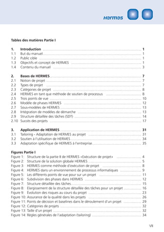 Tables des matières Partie I

1.     Introduction …………………………………………………………………………                                    1
1.1    But du manuel …………………………………………………………………………                                   1
1.2    Public cible ……………………………………………………………………………                                   1
1.3    Objectifs et concept de HERMES ……………………………………………………                          1
1.4    Contenu du manuel …………………………………………………………………                                  3

2.     Bases de HERMES ……………………………………………………………………                                   7
2.1    Notion de projet ………………………………………………………………………                                 7
2.2    Types de projet ………………………………………………………………………                                  7
2.3    Catégories de projet …………………………………………………………………                               8
2.4    HERMES en tant que méthode de soutien de processus …………………………                8
2.5    Trois points de vue ……………………………………………………………………                               10
2.6    Modèle de phases HERMES …………………………………………………………                               12
2.7    Sous-modèles de HERMES ……………………………………………………………                               13
2.8    Intégration de modèles de démarche ………………………………………………                        13
2.9    Structure détaillée des tâches (SDT) …………………………………………………                     14
2.10   Succès des projets ……………………………………………………………………                                17

3.     Application de HERMES ……………………………………………………………                                31
3.1    Tailoring - Adaptation de HERMES au projet ………………………………………                   31
3.2    Soutien à l‘utilisation de HERMES ……………………………………………………                       34
3.3    Adaptation spéciﬁque de HERMES à l‘entreprise……………………………………                  35

Figures Partie I
Figure 1: Structure de la partie II de HERMES «Exécution de projet» …………………         4
Figure 2: Structure de la solution globale HERMES ………………………………………                   5
Figure 3: HERMES comme méthode d‘exécution de projet ……………………………                    8
Figure 4: HERMES dans un environnement de processus informatiques ………………            9
Figure 5: Les différents points de vue pour sur un projet ………………………………              11
Figure 6: Subdivision des phases dans HERMES …………………………………………                       12
Figure 7: Structure détaillée des tâches ……………………………………………………                       15
Figure 8: Elargissement de la structure détaillée des tâches pour un projet ……………   16
Figure 9: Évolution des risques au cours du projet ………………………………………                  23
Figure 10: Assurance de la qualité dans les projets ………………………………………                 26
Figure 11: Points de décision et baselines dans le déroulement d’un projet ……………    29
Figure 12: Catégories de projets ……………………………………………………………                            32
Figure 13: Taille d’un projet …………………………………………………………………                             32
Figure 14: Règles générales de l’adaptation (tailoring) ……………………………………              34


                                                                                         VII
 