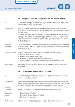 Partie II: Exécution de projet



3.4 Phase «Evaluation»




                 3.4.1 Rédiger le cahier des charges et le dossier d’appel d’offres

But              Le cahier des charges et le dossier d’appel d’offres constituent la base pour
                 la recherche de la solution optimale.

Description      Dans le dossier d’appel d’offres, les exigences envers le futur système sont
                 formulées et structurées de manière à permettre la comparaison et l’évalua-
                 tion des offres.
                 Le dossier d’appel d’offres comprend au minimum le cahier des charges, le
                 catalogue des critères et le texte d’appel d’offres. En cas d’utilisation de la
                 procédure sélective, on élabore également le questionnaire pour la deman-
                 de de participation.

Résultats        Cahier des charges, catalogue des critères, questionnaire (pour la demande




                                                                                                     DÉMARCHE
de sortie        de participation), texte de l’appel d’offres, décisions de projet, dossier d’ap-
                 pel d’offres (PD)

Etapes de travail •   Elaborer le questionnaire pour la demande de participation
                  •   Rédiger le cahier des charges
                  •   Réaliser le catalogue des critères
                  •   Formuler et publier le texte de l’appel d’offres
                  •   Tenir la séance de décision concernant le dossier d’appel d’offres

Techniques       Attribution du mandat, adjudication en cas d’appel d’offres public, points
                 de décision


                 3.4.2 Lancer l’appel d’offres pour la solution

But              Le dossier d’appel d’offres est envoyé aux prestataires potentiels, qui sont
                 invités à soumettre une offre.

Description      Les soumissionnaires possibles reçoivent le dossier d’appel d’offres ou doi-
                 vent le demander expressément, selon le mode de procédure choisi. Ils ont
                 ensuite la possibilité de soumettre leur offre dans un délai imparti.
Résultats
de sortie        Rapport d’évaluation, cahier des charges, catalogue des critères

Etapes de        •    Publier l’appel d’offres
travail          •    Envoyer le dossier d’appel d’offres
                 •    Réceptionner les offres

Techniques       Attribution du mandat, adjudication en cas d’appel d’offres public

                                                                                                73
 