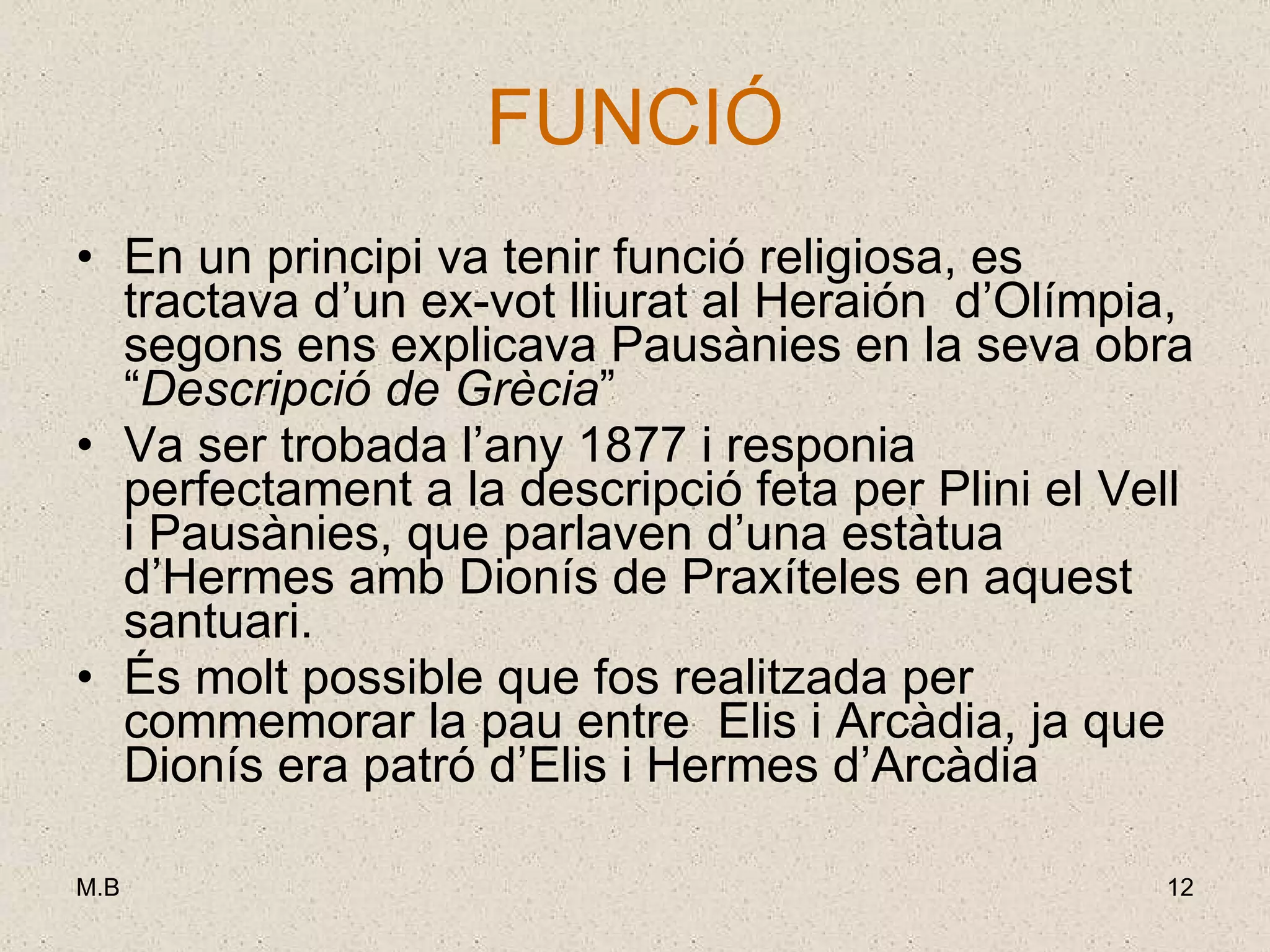 FUNCIÓ En un principi va tenir funció religiosa, es tractava d’un ex-vot lliurat al Heraión  d’Olímpia, segons ens explicava Pausànies en la seva obra “ Descripció de Grècia ” Va ser trobada l’any 1877 i responia perfectament a la descripció feta per Plini el Vell i Pausànies, que parlaven d’una estàtua d’Hermes amb Dionís de Praxíteles en aquest santuari. És molt possible que fos realitzada per commemorar la pau entre  Elis i Arcàdia, ja que Dionís era patró d’Elis i Hermes d’Arcàdia 