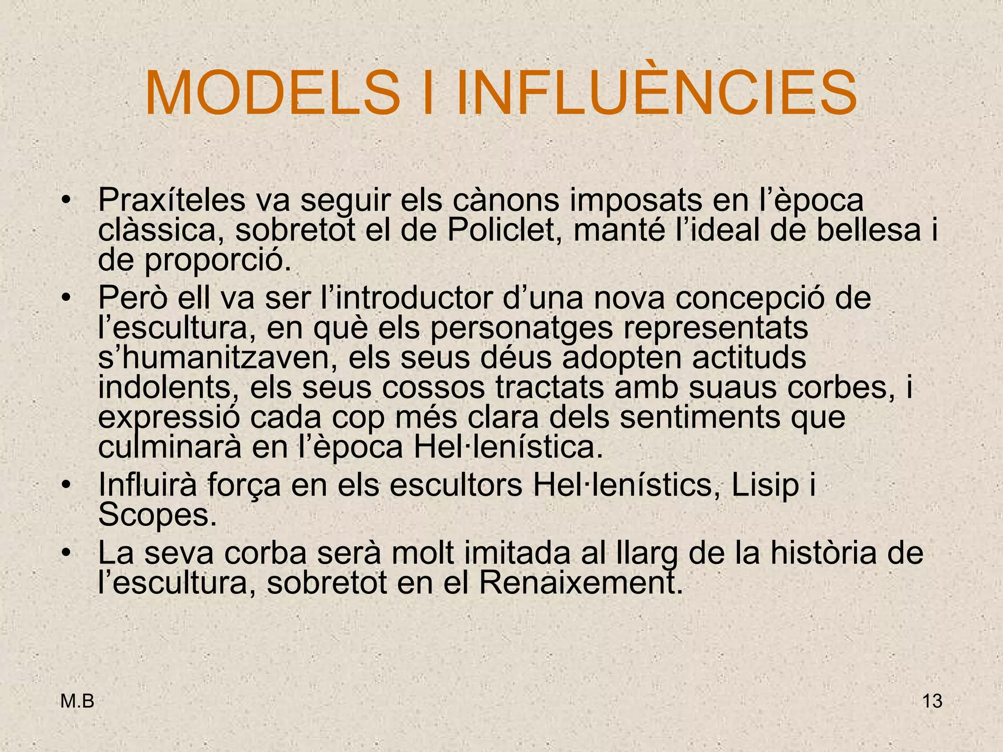 MODELS I INFLUÈNCIES Praxíteles va seguir els cànons imposats en l’època clàssica, sobretot el de Policlet, manté l’ideal de bellesa i de proporció.  Però ell va ser l’introductor d’una nova concepció de l’escultura, en què els personatges representats s’humanitzaven, els seus déus adopten actituds indolents, els seus cossos tractats amb suaus corbes, i expressió cada cop més clara dels sentiments que culminarà en l’època Hel·lenística. Influirà força en els escultors Hel·lenístics, Lisip i Scopes. La seva corba serà molt imitada al llarg de la història de l’escultura, sobretot en el Renaixement. 