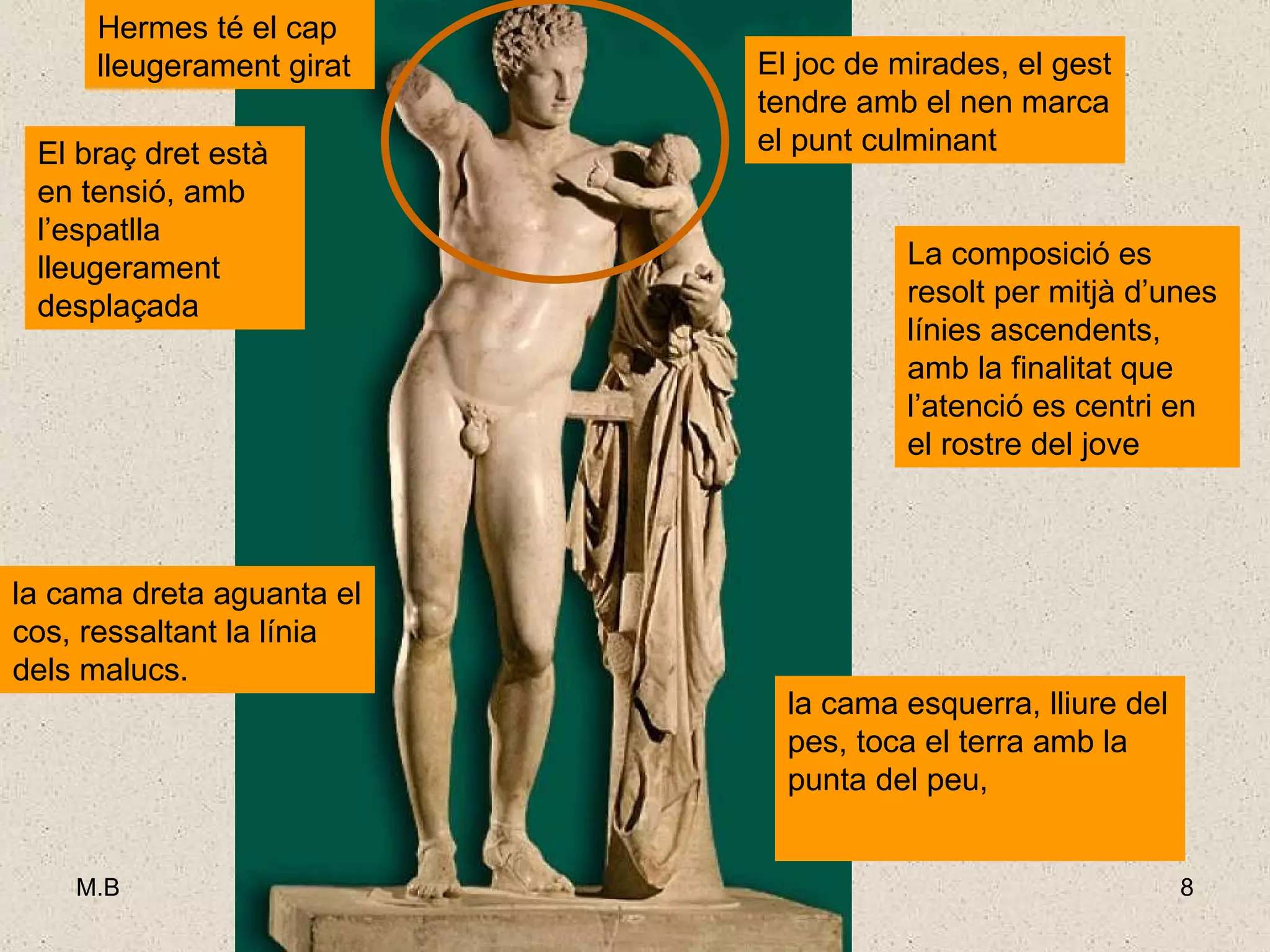 La composició es resolt per mitjà d’unes línies ascendents, amb la finalitat que l’atenció es centri en el rostre del jove  El joc de mirades amb el nen marca el punt culminant. mentre l’esquerra es recolza en un suport la cama esquerra, lliure del pes, toca el terra amb la punta del peu,  El braç dret està en tensió, amb l’espatlla lleugerament desplaçada   la cama dreta aguanta el cos, ressaltant la línia dels malucs.  Hermes té el cap lleugerament girat El joc de mirades, el gest tendre amb el nen marca el punt culminant 