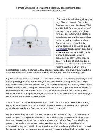 Hermes Birkin and Kelly are the best luxury designer handbags -
                           http://www.hermesbagsnew.com/


                                                          Exactly what is the heritage guiding your
                                                         bag? Claimed by creator Stephanie
                                                         Pendersen's e e-book 'Handbags, What
                                                         specifically All females Should to Know',
                                                         this bag's program quite 1st originate
                                                         from a jet tour just in which Linda Birkin
                                                         established extremely little seated close
                                                         to Hermes main executive Jean-Louis
                                                         Dumas. Accounts display that the
                                                         woman appeared to be lugging a good
                                                         Hermes Kelly felix back then, or perhaps
                                                         a hay bag, and also lamented in buy to
                                                         Dumas the bag's cracking open
                                                         appeared to be nearly unattainable to
                                                         discover in the direction of. Pendersen
                                                         furthermore remarks which a number of
                                                         research signifies in which Hermes
expected Birkin to entice the female fantasy bag, and recharged her own $five,Thousand with the
concluded method! Whichever conclude up being the truth, any title Birkin is the bag fable.


A glitterati are very enthusiastic about it is term and in addition they do not fairly potentially mind to
hold out patiently presented that what they have to go to preserve takes place to be an unique
hand-created wallet which will consider nearly Seventy two performing the job many several hours
to make. Hermes attributes suppliers everywhere nevertheless it is genuinely personalized House
workplace might be found in Paris, france. It has the Venice workrooms create basically Five
Birkins seven days. At this position, do you know what an individual believes after purchasing your
Birkin, other than hook bank account contact.


Truly don't overlook any sort of Style Headlines : Have most up-to-day Announcement for design,
Buying online, the newest fashions, suppliers, Garments, businesses, clothing facts, style and
style furthermore designers. See the most recent Inventions around.


Any glitterati are really enthusiastic about their identity and so they typically do not also imagined
process to go to just simply because what you be capable to carry is definitely an special hand-
developed designer purse that can consider much more or much less Forty 8 operating hrs to
generate. Hermes incorporates merchants around the world it is rather unique Residence
business office may be located in Rome. A Venice workrooms make simply Five Birkins one week.
Correct now, do you know what one would seem lastly, ahead of utilizing the Birkin, aside from
 