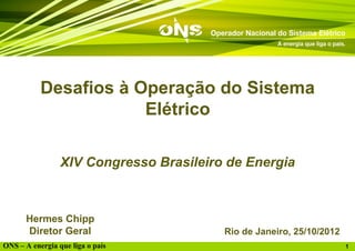 Desafios à Operação do Sistema
                       Elétrico

                 XIV Congresso Brasileiro de Energia



      Hermes Chipp
      Diretor Geral                      Rio de Janeiro, 25/10/2012
ONS – A energia que liga o país                                       1
 