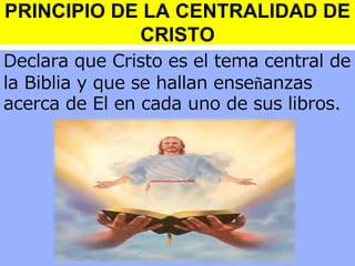 PRINCIPIO DE LA CENTRALIDAD DE
CRISTO
Declara que Cristo es el tema central de
la Biblia y que se hallan enseñanzas
acerca de El en cada uno de sus libros.

 