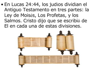 • En Lucas 24:44, los judíos dividían el
Antiguo Testamento en tres partes: la
Ley de Moisés, Los Profetas, y los
Salmos. Cristo dijo que se escribió de
El en cada una de estas divisiones.

 