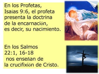 En los Profetas,
Isaías 9:6, el profeta
presenta la doctrina
de la encarnación,
es decir, su nacimiento.
En los Salmos
22:1, 16-18
nos enseñan de
la crucifixión de Cristo.

 