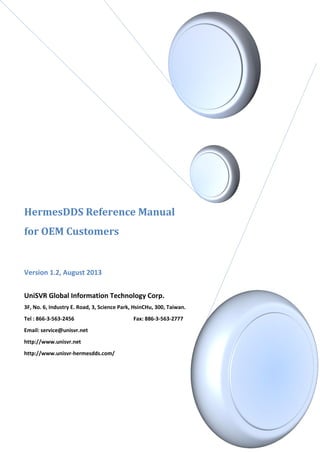 HermesDDS Reference Manual
for OEM Customers
Version 1.2, August 2013
UniSVR Global Information Technology Corp.
3F, No. 6, Industry E. Road, 3, Science Park, HsinCHu, 300, Taiwan.
Tel : 866-3-563-2456 Fax: 886-3-563-2777
Email: service@unisvr.net
http://www.unisvr.net
http://www.unisvr-hermesdds.com/
 
