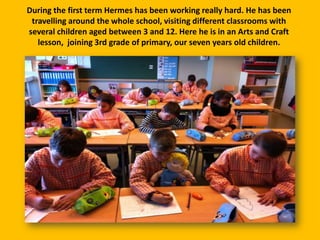 During the first term Hermes has been working really hard. He has been
travelling around the whole school, visiting different classrooms with
several children aged between 3 and 12. Here he is in an Arts and Craft
lesson, joining 3rd grade of primary, our seven years old children.

 
