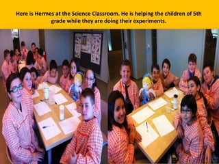 Here is Hermes at the Science Classroom. He is helping the children of 5th
grade while they are doing their experiments.

 