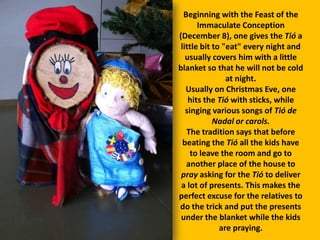 Beginning with the Feast of the
Immaculate Conception
(December 8), one gives the Tió a
little bit to "eat" every night and
usually covers him with a little
blanket so that he will not be cold
at night.
Usually on Christmas Eve, one
hits the Tió with sticks, while
singing various songs of Tió de
Nadal or carols.
The tradition says that before
beating the Tió all the kids have
to leave the room and go to
another place of the house to
pray asking for the Tió to deliver
a lot of presents. This makes the
perfect excuse for the relatives to
do the trick and put the presents
under the blanket while the kids
are praying.

 