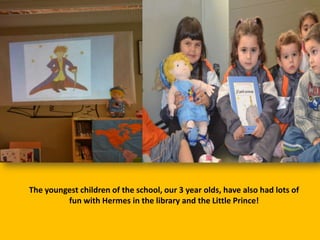 The youngest children of the school, our 3 year olds, have also had lots of
fun with Hermes in the library and the Little Prince!

 