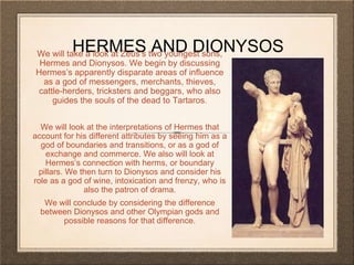 HERMES AND DIONYSOS We will take a look at Zeus’s two youngest sons, 
Hermes and Dionysos. We begin by discussing 
Hermes’s apparently disparate areas of influence 
as a god of messengers, merchants, thieves, 
cattle-herders, tricksters and beggars, who also 
guides the souls of the dead to Tartaros. 
We will look at the interpretations of Hermes that 
account for his different attributes by seeing him as a 
god of boundaries and transitions, or as a god of 
exchange and commerce. We also will look at 
Hermes’s connection with herms, or boundary 
pillars. We then turn to Dionysos and consider his 
role as a god of wine, intoxication and frenzy, who is 
also the patron of drama. 
We will conclude by considering the difference 
between Dionysos and other Olympian gods and 
possible reasons for that difference. 
 