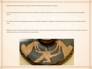 Semele’s sisters did not believe that their sister could have been the mother of a god. 
In Euripides’ Bacchae, Dionysos returned to Thebes as an adult, disguised as a human priest. He had two purposes to accomplish 
there. 
He wanted to punish is disbelieving relatives. He wanted to establish is religion in Greece. His first step is to drive the Theban women 
mad. 
Pentheus, king of Thebes and Dionysos’s first cousin, refuses to accept this new god. His punishment is to be torn to pieces by his own 
mother and aunts, who think that he is a mountain lion. 
 
